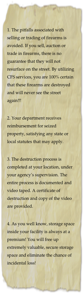 1. The pitfalls associated with selling or trading of firearms is avoided. If you sell, auction or trade in firearms, there is no guarantee that they will not resurface on the street. By utilizing CFS services, you are 100% certain that these firearms are destroyed and will never see the street again!!!

2. Your department receives reimbursement for seized property, satisfying any state or local statutes that may apply.

3. The destruction process is completed at your location, under your agency’s supervision. The entire process is documented and video taped. A certificate of destruction and copy of the video are provided.

4. As you well know, storage space inside your facility is always at a premium! You will free up extremely valuable, secure storage space and eliminate the chance of incidental loss!